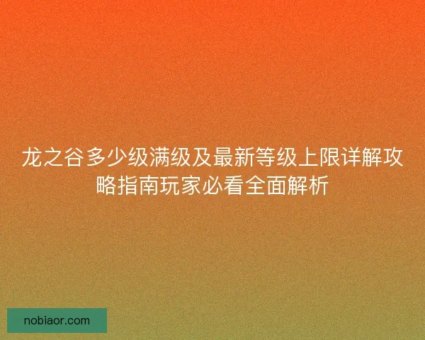 龙之谷多少级满级及最新等级上限详解攻略指南玩家必看全面解析