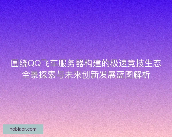围绕QQ飞车服务器构建的极速竞技生态全景探索与未来创新发展蓝图解析