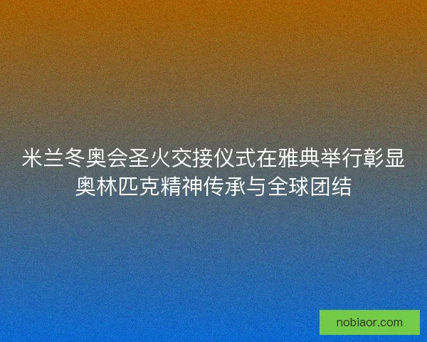 米兰冬奥会圣火交接仪式在雅典举行彰显奥林匹克精神传承与全球团结