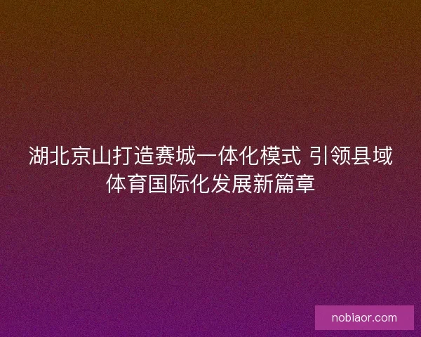 湖北京山打造赛城一体化模式 引领县域体育国际化发展新篇章