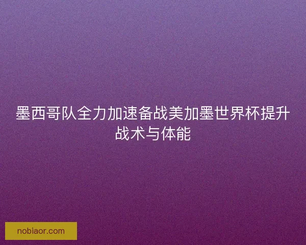 墨西哥队全力加速备战美加墨世界杯提升战术与体能